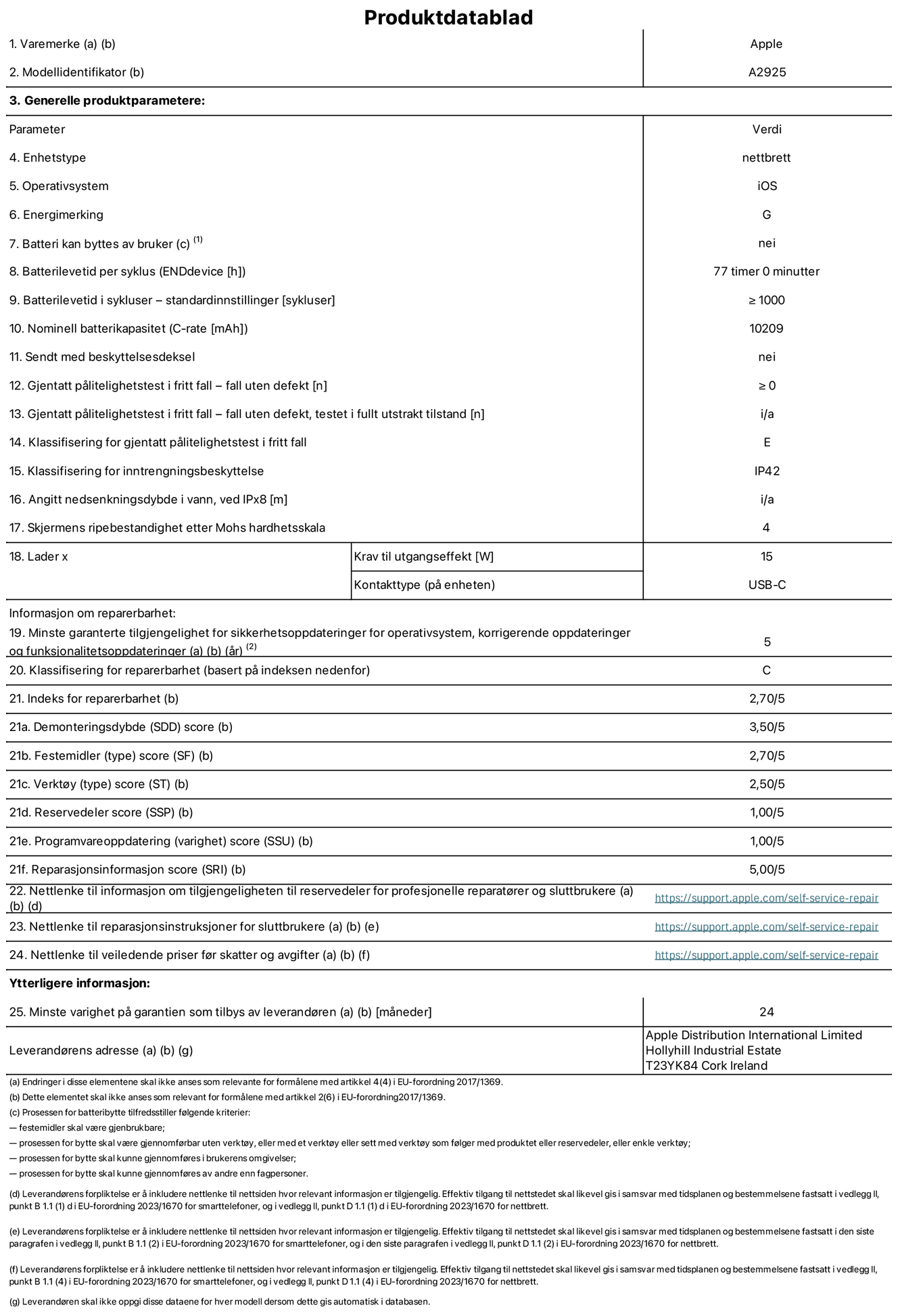 Produktdatablad for 13-tommers iPad Pro Wi‑Fi – modell A2925. Levert av Apple Distribution International Ltd, Hollyhill Industrial Estate. Cork, Irland T23 YK84. Enhetstype: nettbrett. Operativsystem: iOS. Energieffektivitetsklasse: G. Batteriet kan byttes av brukeren: nei. Batteriets holdbarhet: 77 timer. Batteriets holdbarhet i antall ladesykluser: ≥ 1000. Nominell batterikapasitet: 10209 mAh. Holdbarhetstest ved gjentatte fall – antall fall uten feil: ≥ 0. Holdbarhetsklasse ved gjentatte fall: E. Kapslingsgrad: IP42. Skjermens ripefasthet på Mohs skala: 4. Krav til laderens utgangseffekt: 15 watt. Laderens stikkontakt: USB-C. Minstegaranti for tilgang på sikkerhetsoppdateringer, feilrettinger og funksjonsoppdateringer til operativsystemet: 5 år. Reparerbarhetsklasse: C. Reparerbarhetsindeks: 2,70/5. Demontering: 3,55/5. Festeanordninger: 2,70/5. Verktøy: 2,50/5. Reservedeler: 1,00/5. Programvareoppdateringer: 1,00/5. Informasjon om reparasjon: 5,00/5. Lenke til informasjon om tilgjengelighet for reservedeler for profesjonelle reparatører og sluttbrukere: https://support.apple.com/self-service-repair. Lenke til reparasjonsveiledning for sluttbrukere: https://support.apple.com/self-service-repair. Lenke til veiledende priser ekskl. mva: https://support.apple.com/self-service-repair. Produktet omfattes av en 24-måneders generell garanti.